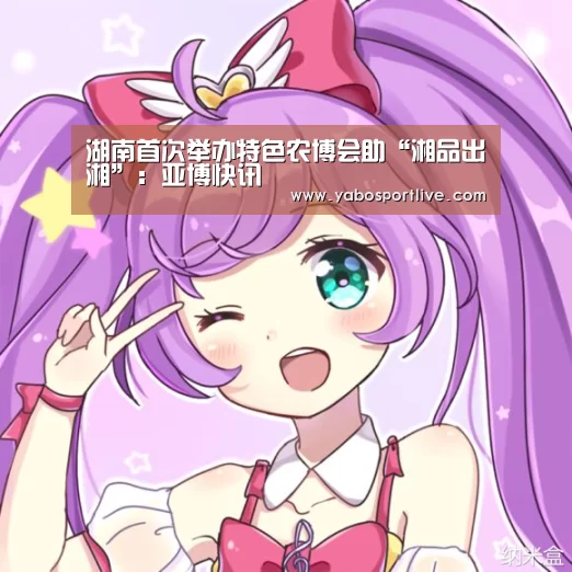湖南首次举办特色农博会助“湘品出湘”:亚博快讯(图2) 亚博官网